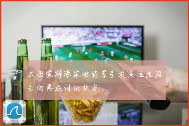 本西蒙斯曝家世背景引发关注生涯去向再成讨论焦点