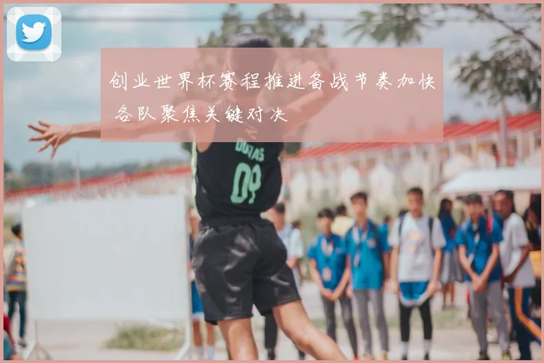 创业世界杯赛程推进备战节奏加快 各队聚焦关键对决
