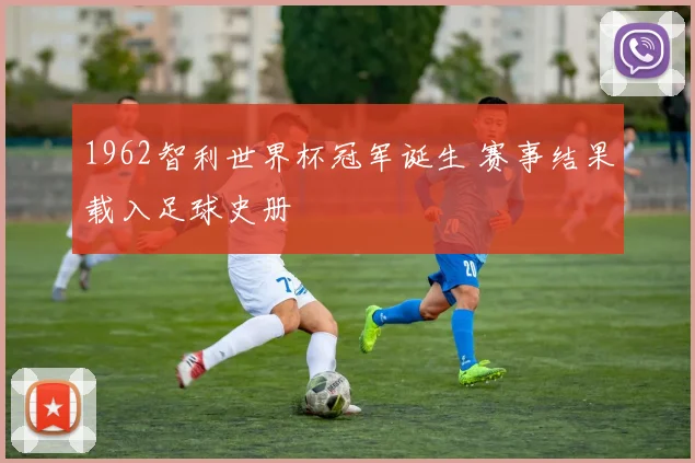 1962智利世界杯冠军诞生 赛事结果载入足球史册